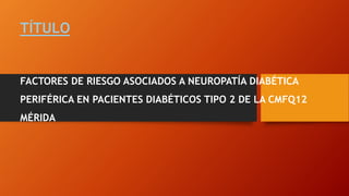 TÍTULO
FACTORES DE RIESGO ASOCIADOS A NEUROPATÍA DIABÉTICA
PERIFÉRICA EN PACIENTES DIABÉTICOS TIPO 2 DE LA CMFQ12
MÉRIDA
 