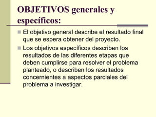 OBJETIVOS generales y
específicos:
 El objetivo general describe el resultado final
  que se espera obtener del proyecto.
 Los objetivos específicos describen los
  resultados de las diferentes etapas que
  deben cumplirse para resolver el problema
  planteado, o describen los resultados
  concernientes a aspectos parciales del
  problema a investigar.
 
