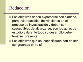 Redacción
 Los objetivos deben expresarse con claridad,
  para evitar posibles desviaciones en el
  proceso de investigación y deben ser
  susceptibles de alcanzarse; son las guías de
  estudio y durante todo su desarrollo deben
  tenerse presente.
 Los objetivos que se especifiquen han de ser
  congruentes entre sí.
 