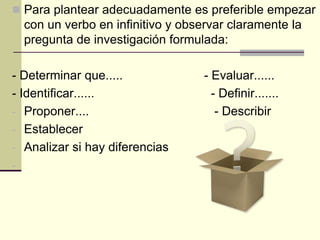  Para plantear adecuadamente es preferible empezar
    con un verbo en infinitivo y observar claramente la
    pregunta de investigación formulada:

- Determinar que.....                - Evaluar......
- Identificar......                    - Definir.......
- Proponer....                          - Describir
- Establecer
- Analizar si hay diferencias
-
 