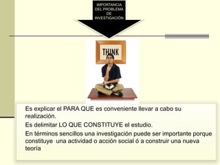 IMPORTANCIA
                           DEL PROBLEMA
                                DE
                           INVESTIGACIÓN




 Es explicar el PARA QUE es conveniente llevar a cabo su
  realización.
 Es delimitar LO QUE CONSTITUYE el estudio.
 En términos sencillos una investigación puede ser importante porque
  constituye una actividad o acción social ó a construir una nueva
  teoría
 
