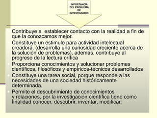 IMPORTANCIA
                             DEL PROBLEMA
                                   DE
                             INVESTIGACIÓN




 Contribuye a establecer contacto con la realidad a fin de
    que la conozcamos mejor.
   Constituye un estimulo para actividad intelectual
    creadora. (desarrolla una curiosidad creciente acerca de
    la solución de problemas), además, contribuye al
    progreso de la lectura crítica
   Proporciona conocimientos y solucionar problemas
    científicos, filosóficos y empíricos-técnicos desarrollados
   Constituye una tarea social, porque responde a las
    necesidades de una sociedad históricamente
    determinada.
   Permite el descubrimiento de conocimientos
    y relaciones, por la investigación científica tiene como
    finalidad conocer, descubrir, inventar, modificar.
 