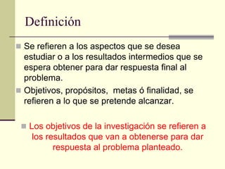 Definición
 Se refieren a los aspectos que se desea
  estudiar o a los resultados intermedios que se
  espera obtener para dar respuesta final al
  problema.
 Objetivos, propósitos, metas ó finalidad, se
  refieren a lo que se pretende alcanzar.

  Los objetivos de la investigación se refieren a
    los resultados que van a obtenerse para dar
          respuesta al problema planteado.
 
