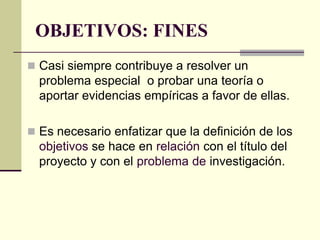 OBJETIVOS: FINES
 Casi siempre contribuye a resolver un
  problema especial o probar una teoría o
  aportar evidencias empíricas a favor de ellas.

 Es necesario enfatizar que la definición de los
  objetivos se hace en relación con el título del
  proyecto y con el problema de investigación.
 