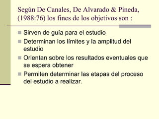Según De Canales, De Alvarado & Pineda,
(1988:76) los fines de los objetivos son :

 Sirven de guía para el estudio
 Determinan los límites y la amplitud del
  estudio
 Orientan sobre los resultados eventuales que
  se espera obtener
 Permiten determinar las etapas del proceso
  del estudio a realizar.
 