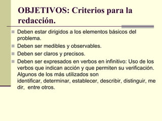 OBJETIVOS: Criterios para la
  redacción.
 Deben estar dirigidos a los elementos básicos del
  problema.
 Deben ser medibles y observables.
 Deben ser claros y precisos.
 Deben ser expresados en verbos en infinitivo: Uso de los
  verbos que indican acción y que permiten su verificación.
  Algunos de los más utilizados son
  identificar, determinar, establecer, describir, distinguir, me
  dir, entre otros.
 