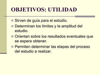 OBJETIVOS: UTILIDAD
 Sirven de guía para el estudio.
 Determinan los límites y la amplitud del
  estudio.
 Orientan sobre los resultados eventuales que
  se espera obtener.
 Permiten determinar las etapas del proceso
  del estudio a realizar.
 