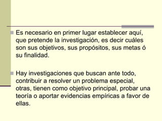  Es necesario en primer lugar establecer aquí,
  que pretende la investigación, es decir cuáles
  son sus objetivos, sus propósitos, sus metas ó
  su finalidad.

 Hay investigaciones que buscan ante todo,
  contribuir a resolver un problema especial,
  otras, tienen como objetivo principal, probar una
  teoría o aportar evidencias empíricas a favor de
  ellas.
 