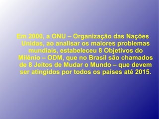 Em 2000, a ONU – Organização das Nações
  Unidas, ao analisar os maiores problemas
    mundiais, estabeleceu 8 Objetivos do
Milênio – ODM, que no Brasil são chamados
 de 8 Jeitos de Mudar o Mundo – que devem
 ser atingidos por todos os países até 2015.
 