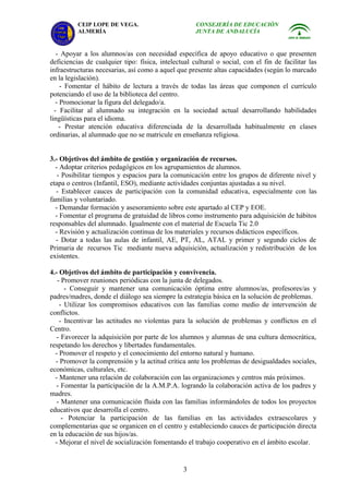 CEIP LOPE DE VEGA.                         CONSEJERÍA DE EDUCACIÓN
          ALMERÍA                                    JUNTA DE ANDALUCÍA


   - Apoyar a los alumnos/as con necesidad específica de apoyo educativo o que presenten
deficiencias de cualquier tipo: física, intelectual cultural o social, con el fin de facilitar las
infraestructuras necesarias, así como a aquel que presente altas capacidades (según lo marcado
en la legislación).
     - Fomentar el hábito de lectura a través de todas las áreas que componen el currículo
potenciando el uso de la biblioteca del centro.
   - Promocionar la figura del delegado/a.
  - Facilitar al alumnado su integración en la sociedad actual desarrollando habilidades
lingüísticas para el idioma.
    - Prestar atención educativa diferenciada de la desarrollada habitualmente en clases
ordinarias, al alumnado que no se matricule en enseñanza religiosa.


3.- Objetivos del ámbito de gestión y organización de recursos.
  - Adoptar criterios pedagógicos en los agrupamientos de alumnos.
   - Posibilitar tiempos y espacios para la comunicación entre los grupos de diferente nivel y
etapa o centros (Infantil, ESO), mediante actividades conjuntas ajustadas a su nivel.
  - Establecer cauces de participación con la comunidad educativa, especialmente con las
familias y voluntariado.
  - Demandar formación y asesoramiento sobre este apartado al CEP y EOE.
  - Fomentar el programa de gratuidad de libros como instrumento para adquisición de hábitos
responsables del alumnado. Igualmente con el material de Escuela Tic 2.0
  - Revisión y actualización continua de los materiales y recursos didácticos específicos.
  - Dotar a todas las aulas de infantil, AE, PT, AL, ATAL y primer y segundo ciclos de
Primaria de recursos Tic mediante nueva adquisición, actualización y redistribución de los
existentes.

4.- Objetivos del ámbito de participación y convivencia.
   - Promover reuniones periódicas con la junta de delegados.
      - Conseguir y mantener una comunicación óptima entre alumnos/as, profesores/as y
padres/madres, donde el diálogo sea siempre la estrategia básica en la solución de problemas.
    - Utilizar los compromisos educativos con las familias como medio de intervención de
conflictos.
    - Incentivar las actitudes no violentas para la solución de problemas y conflictos en el
Centro.
   - Favorecer la adquisición por parte de los alumnos y alumnas de una cultura democrática,
respetando los derechos y libertades fundamentales.
  - Promover el respeto y el conocimiento del entorno natural y humano.
  - Promover la comprensión y la actitud crítica ante los problemas de desigualdades sociales,
económicas, culturales, etc.
  - Mantener una relación de colaboración con las organizaciones y centros más próximos.
  - Fomentar la participación de la A.M.P.A. logrando la colaboración activa de los padres y
madres.
   - Mantener una comunicación fluida con las familias informándoles de todos los proyectos
educativos que desarrolla el centro.
     - Potenciar la participación de las familias en las actividades extraescolares y
complementarias que se organicen en el centro y estableciendo cauces de participación directa
en la educación de sus hijos/as.
  - Mejorar el nivel de socialización fomentando el trabajo cooperativo en el ámbito escolar.


                                                 3
 