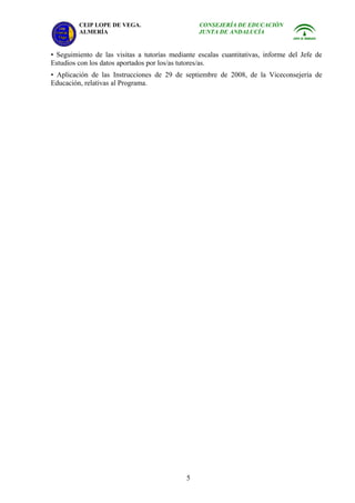 CEIP LOPE DE VEGA.                      CONSEJERÍA DE EDUCACIÓN
         ALMERÍA                                 JUNTA DE ANDALUCÍA


• Seguimiento de las visitas a tutorías mediante escalas cuantitativas, informe del Jefe de
Estudios con los datos aportados por los/as tutores/as.
• Aplicación de las Instrucciones de 29 de septiembre de 2008, de la Viceconsejería de
Educación, relativas al Programa.




                                             5
 