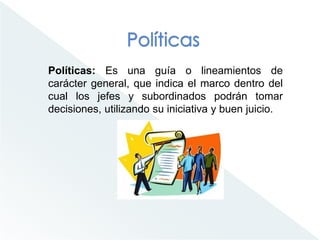 Políticas: Es una guía o lineamientos de
carácter general, que indica el marco dentro del
cual los jefes y subordinados podrán tomar
decisiones, utilizando su iniciativa y buen juicio.
 