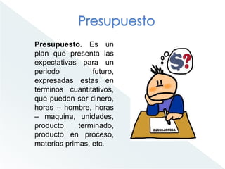 Presupuesto. Es un
plan que presenta las
expectativas para un
periodo futuro,
expresadas estas en
términos cuantitativos,
que pueden ser dinero,
horas – hombre, horas
– maquina, unidades,
producto terminado,
producto en proceso,
materias primas, etc.
 