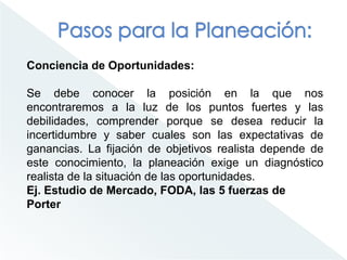 Conciencia de Oportunidades:
Se debe conocer la posición en la que nos
encontraremos a la luz de los puntos fuertes y las
debilidades, comprender porque se desea reducir la
incertidumbre y saber cuales son las expectativas de
ganancias. La fijación de objetivos realista depende de
este conocimiento, la planeación exige un diagnóstico
realista de la situación de las oportunidades.
Ej. Estudio de Mercado, FODA, las 5 fuerzas de
Porter
 