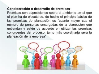 Consideración o desarrollo de premisas
Premisas son suposiciones sobre el ambiente en el que
el plan ha de ejecutarse, de hecho el principio básico de
las premisas de planeación es “cuanto mayor sea el
número de personas encargadas de la planeación que
entiendan y estén de acuerdo en utilizar las premisas
congruentes del proceso, tanto más coordinada será la
planeación de la empresa”
 