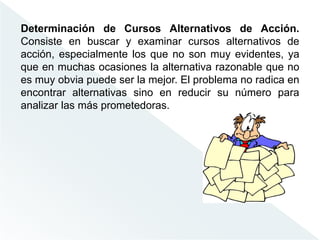 Determinación de Cursos Alternativos de Acción.
Consiste en buscar y examinar cursos alternativos de
acción, especialmente los que no son muy evidentes, ya
que en muchas ocasiones la alternativa razonable que no
es muy obvia puede ser la mejor. El problema no radica en
encontrar alternativas sino en reducir su número para
analizar las más prometedoras.
 