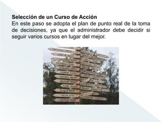 Selección de un Curso de Acción
En este paso se adopta el plan de punto real de la toma
de decisiones, ya que el administrador debe decidir si
seguir varios cursos en lugar del mejor.
 