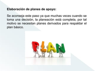 Elaboración de planes de apoyo:
Se aconseja este paso ya que muchas veces cuando se
toma una decisión, la planeación está completa, por tal
motivo se necesitan planes derivados para respaldar el
plan básico.
 