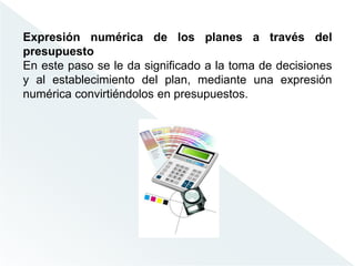 Expresión numérica de los planes a través del
presupuesto
En este paso se le da significado a la toma de decisiones
y al establecimiento del plan, mediante una expresión
numérica convirtiéndolos en presupuestos.
 