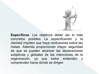 Específicos. Los objetivos deber ser lo más
concretos posibles. La especificación y la
claridad impiden que haya confusiones sobre las
metas. Además proporcionan mayor seguridad
de que se pueden alcanzar las declaraciones
subjetivas y globales de las intenciones de la
organización, ya que todos entienden y
comprenden hacia dónde se dirigen
 