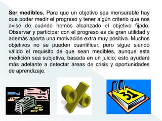 Ser medibles. Para que un objetivo sea mensurable hay
que poder medir el progreso y tener algún criterio que nos
avise de cuándo hemos alcanzado el objetivo fijado.
Observar y participar con el progreso es de gran utilidad y
además aporta una motivación extra muy positiva. Muchos
objetivos no se pueden cuantificar, pero sigue siendo
válido el requisito de que sean medibles, aunque esta
medición sea subjetiva, basada en un juicio; esto ayudará
más adelante a detectar áreas de crisis y oportunidades
de aprendizaje.
 