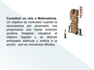 Constituir un reto o Motivadores.
Un objetivo es motivador cuando la
recompensa por alcanzarlo nos
proporciona una fuerte emoción
positiva. Imaginar, visualizar el
objetivo logrado y su disfrute
anticipado estimula y motiva a la
acción, aún en momentos difíciles.
 