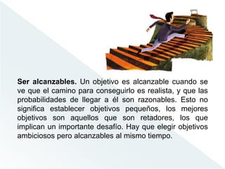Ser alcanzables. Un objetivo es alcanzable cuando se
ve que el camino para conseguirlo es realista, y que las
probabilidades de llegar a él son razonables. Esto no
significa establecer objetivos pequeños, los mejores
objetivos son aquellos que son retadores, los que
implican un importante desafío. Hay que elegir objetivos
ambiciosos pero alcanzables al mismo tiempo.
 
