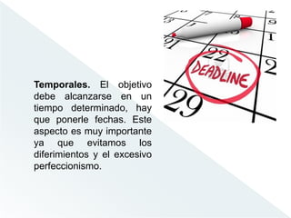 Temporales. El objetivo
debe alcanzarse en un
tiempo determinado, hay
que ponerle fechas. Este
aspecto es muy importante
ya que evitamos los
diferimientos y el excesivo
perfeccionismo.
 