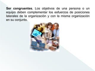 Ser congruentes. Los objetivos de una persona o un
equipo deben complementar los esfuerzos de posiciones
laterales de la organización y con la misma organización
en su conjunto.
 