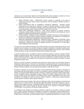 Cumpliendo las Metas del Milenio 
2009 
unipolar que se nos quiere imponer. Ejemplo de los Fondos Binacionales, planes, programas y proyectos con los que 
pretendemos abrirnos a otras culturas, son los convenios firmados en el marco de cooperación: 
 FONDO CONJUNTO CHINO – VENEZOLANO: Financiar proyectos en Venezuela, en las áreas de 
infraestructura, agricultura, energía, minería y petroquímica y otras que impulsen el desarrollo económico y 
social de la Nación. 
 FONDO ESTRATÉGICO PARA EL DESARROLLO CONJUNTO VENEZUELA – BELARÚS: Realizar 
financiamientos para la ejecución de programas y proyectos de desarrollo económico y social, nacional o 
internacional, así como intercambios comerciales y de servicios entre las Partes, incluyendo terceros países, 
en las áreas económica, social, financiera, ambiental, industrial, turística, entre otras. 
 FONDO ÚNICO BINACIONAL VENEZUELA – IRÁN: Financiar programas y/o proyectos económicos, 
comerciales y sociales, tendentes a promover el desarrollo de las economías de ambos Estados, así como, la 
realización de estudios de preinversión técnica y económica. 
 FONDO ECUADOR - VENEZUELA PARA EL DESARROLLO (FEVDES): Promocionar y financiar proyectos en 
las áreas de transporte, ambiente, educación, alimentaría, energética, salud, agricultura y de infraestructura, 
entre otras, de conformidad con las legislaciones internas de ambos países. 
 FONDO DE COOPERACIÓN VENEZOLANO - ARGENTINO PARA EL DESARROLLO INDUSTRIAL: Apoyar 
el proceso de integración entre ambos países, a través del establecimiento de un instrumento que facilite el 
financiamiento y desarrollo de proyectos de integración productiva, de conformidad con el marco legal y 
criterios establecidos entre ambos países. 
Por otra parte, se crean instituciones financieras como el Banco del Alba, que promueve el desarrollo económico y social 
sostenible, reducir la pobreza y las asimetrías, fortalecer la integración, apuntalando el intercambio económico justo, 
dinámico, armónico y equitativo entre los integrantes del Alba en materia energética, salud, educación, cultura, alimentos 
y telecomunicaciones, en aras de consolidar los Proyectos Grannancionales en esas áreas. 
La creación del Banco del Sur, cuyo objetivo es financiar el desarrollo económico y social de sus países miembros, 
fortalecer la integración regional, reducir las asimetrías y promover la equitativa distribución de las inversiones; creación 
del Banco Binacional Venezuela – Rusia, cuya misión es promover el desarrollo de mercados financieros entre ambos 
países, a fin de contribuir a la consolidación de los programas de desarrollo social requeridos para obtener una mayor 
prosperidad económica común. 
Asimismo, en función de estimular el crecimiento de las economías de nuestros países, se crea el Sistema Unitario de 
Compensación Regional (Sucre), a través del cual, recientemente, los gobiernos de Ecuador y Venezuela realizaron la 
primera transacción, consistente en la compra por parte de Caracas, de 5 mil 430 toneladas métricas de arroz al Banco 
Nacional de Fomento ecuatoriano, ente que recibió por la transacción un millón 894 mil 15 sucres. 
Por último, la cooperación con los países en desarrollo, no sólo se entiende en términos económicos – financieros. Se 
busca también que estos países puedan, en el marco de la cooperación, alcanzar el despegue tecnológico, educativo y 
sanitario, que matice las grandes diferencias sociales, económicas y culturales que existen en el interior de estos países. 
Por ello se adelantan acciones contundentes de apoyo a países como Antigua y Barbuda, Belice, Bolivia, Cuba, 
Dominica, Granada, Guyana, Haití, Nicaragua, San Cristóbal y Nieves, Surinam, Antillas Menores, entre otros, para la 
consolidación de infraestructura médica, de servicios sociales, transporte y comunicaciones, telecomunicaciones, 
vivienda, agricultura, recreación, cultura y deportes, educación. 
Importante recordar el apoyo otorgado a Haití, luego de la tragedia que enlutó a este país caribeño por el terremoto que 
devastó la isla, el 12 de enero de 2010, donde murieron según cifras oficiales, más de 200 mil personas, y más de 1 
millón de personas quedaron sin hogar. La República Bolivariana de Venezuela, a través de la reunión extraordinaria de 
cancilleres de la ALBA, condonó la deuda de este país, contraída con el mecanismo de integración energética 
“PETROCARIBE”, la cual ascendía a 395 millones de dólares americanos. 
La consolidación de las relaciones de hermandad, cooperación e integración de los pueblos, se afianza en misiones 
como: La Misión Robinson Internacional, que alfabetiza a la población no escolarizada y excluida históricamente; la 
Misión Milagro Internacional, que contribuye con operaciones oculares a los pueblos latinoamericanos sin acceso a ellas; 
la Misión Sucre y Alma Mater, que brinda educación superior a estudiantes latinoamericanos; la Fuerza de Tarea 
99 
 