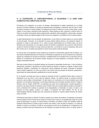 Cumpliendo las Metas del Milenio 
2009 
IV. LA COOPERACIÓN, LA COMPLEMENTARIEDAD, LA SOLIDARIDAD Y LA UNIÓN COMO 
ELEMENTOS PARA CUMPLIR CON LOS ODM 
El fenómeno de la integración no es nuevo, sin embargo, tradicionalmente ha estado caracterizado por un énfasis 
mercantil, procurando satisfacer los intereses de pequeños grupos privilegiados y acentuando cada día más los niveles 
de pobreza y exclusión en nuestra sociedad. Una integración que surgía en medio de un mundo, primero bipolar, y luego, 
unipolar, lo cual condujo a escenarios donde organismos y líderes guiados por ellos, subsumían a América Latina y el 
Caribe en una esfera de fracasados intentos integracionistas, atendiendo criterios geográficos, institucionales, aduaneros 
comerciales y físicos; pero dejando relegado el lado humano de la integración y la verdadera unión de nuestros pueblos. 
La región latinoamericana vivía una situación de aislacionismo, la cual incidía en el atraso regional y en la poca calidad 
de vida del pueblo. Venezuela, con el desarrollo de nuevas políticas públicas internas y de cooperación regional, ha 
propiciado un cambio en esta situación. En el cambio de época experimentado hoy en América Latina, uno de los 
fenómenos que está presente es lo que algunos autores han llamado la repolitización de la economía. Este fenómeno 
consiste en reconocer al Estado en el lugar central que debe tener, y al mercado en el que le corresponde, dado que el 
libre comercio per se, no bastará para garantizar el avance hacia mayores niveles de bienestar. 
En virtud de ello, se han generado nuevas iniciativas que promueven un acercamiento regional entre los Estados, y en 
este sentido la República Bolivariana de Venezuela, ha fomentado el surgimiento de nuevos mecanismos de cooperación 
regional que, respetando los principios de soberanía y autodeterminación de los pueblos sirven de instrumento para los 
Estados en la erradicación de las brechas sociales causadas por la larga explotación y dominación colonial y sus 
rezagos neocoloniales presentes 
Dado este contexto histórico es importante destacar que Venezuela ha desarrollado durante éstos 11 años de Gobierno 
revolucionario, programas y mecanismos con alcance regional que atiendan e incluyan en la agenda, el aspecto social 
largamente marginado y desatendido. En consecuencia, siendo protagonista del cambio, Venezuela ha impulsado 
nuevos modelos integrativos y de unión que centran al ser humano como eje propulsor del desarrollo, garantizando y 
aprovechando de manera adecuada y equilibrada de los recursos naturales. 
En un encuentro convocado para marcar el ingreso de Venezuela al ALCA, el presidente Chávez daba a conocer los 
lineamientos de lo que sería el nuevo ideal de integración regional: “No podemos permitir un proyecto puramente 
económico, para las élites y transnacionales”. De esta manera y en consonancia con el mundo pluripolar que se está 
gestando, en el año 2004 se fundamenta y crea la Alianza Bolivariana para los Pueblos de Nuestra América- Tratado de 
Comercio para los Pueblos (ALBA-TCP), una alternativa que surge como contrapropuesta y proyecto geopolítico y 
económico, que otorga primacía a la dimensión social. El ALBA se fija como prioridad objetivos sociales y humanistas: la 
lucha y erradicación de la pobreza, la superación de las desigualdades y el desempleo; el acceso a la salud y a la 
educación de forma gratuita, universal y de calidad y la protección del medio ambiente. Por ello, se han 
internacionalizado Misiones Sociales para crear condiciones de bienestar en nuestros pueblos hermanos de América 
Latina y el Caribe. 
El Presidente Hugo Chávez ha afirmado “El ALBA se sustenta en los valores del socialismo, la solidaridad, la hermandad 
entre los pueblos, la firme convicción de que ningún ser humano sobra, de que en una sociedad justa ningún ser humano 
puede ser abandonado a su suerte”. En nuestra América, la de Bolívar, la de Martí, el ALBA, es el verdadero modelo de 
integración latinoamericana. El ALBA es situar al hombre como destino y razón de todos los empeños y no víctima del 
mercado, la avaricia y la ambición. El ALBA es una propuesta de unión que se fundamenta en la erradicación de la 
pobreza y exclusión social que históricamente ha sido impuesta a los países de América Latina y el Caribe, siendo su 
18 
 