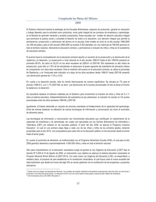 Cumpliendo las Metas del Milenio 
2009 
El Gobierno Nacional impulsa la estrategia de las Escuelas Bolivarianas, espacios de producción, garante en educación 
y trabajo liberador para la actividad socio productiva, como parte integral de los procesos de enseñanza y aprendizaje, 
en la filosofía de aprender haciendo y enseñar produciendo. Estas escuelas son modelo de atención educativa integral 
que promueve la justicia social y consolida el derecho de todos a la educación, una atención integral que permita la 
permanencia, prosecución y culminación del alumno en la escuela. Este modelo se inició en el año escolar 1999-2000 
con 559 escuelas y para el año escolar 2008-2009 ya existían 5.052 planteles con una matrícula de 796.936 alumnos en 
todo el territorio nacional, reforzando la educación primaria, y permanencia e inclusión de niños y niñas en el subsistema 
de educación primaria. 
El avance hacia la universalización de la educación primaria reportó un aumento de la prosecución y la disminución de la 
repitencia y la deserción. La prosecución a nivel nacional en el año escolar 1990-91 hasta el año 1999-00 presentó en 
promedio 86,0%. Se ubicó en 92,2% en los años escolares de 2000-01 al 2007-08. Ello representa un alto índice de 
prosecución, pues sólo un 7,8% de los estudiantes no alcanzaron el grado siguiente del subsistema de educación básica 
en comparación con otros años escolares. Para la medición del avance en la educación primaria, se utiliza el porcentaje 
de Repitencia, y en Venezuela este indicador a lo largo de los años escolares desde 1990-91 hasta 2007-08 presentó 
una disminución general de 11,0% a 3,5%. 
En cuanto a la deserción escolar, ésta ha venido disminuyendo de manera significativa. Se ubicaba en 7% para el 
período (1980-81), y en 1,7% (2007-08), es decir, una disminución de 5,4 puntos porcentuales. El reto es llevar al mínimo 
la repitencia y la deserción. 
Es importante destacar el esfuerzo realizado por el Gobierno para incrementar la inclusión de niños y niñas de 6 a 11 
años al sistema educativo; independientemente del subsistema al que pertenecen, la inclusión ha crecido en 4,6 puntos 
porcentuales entre los años escolares 1998-99 y 2007-08. 
Igualmente, el Estado desarrolla un conjunto de acciones orientadas al fortalecimiento de la capacidad del aprendizaje. 
Entre las mismas destacan: la utilización de nuevas tecnologías de información y comunicación así como el suministro 
de alimentos sanos. 
Las tecnologías de información y comunicación son herramientas educativas que contribuyen al mejoramiento de la 
capacidad de enseñanza y de aprendizaje, las cuales son ejecutadas por los Centros Bolivarianos de Informática y 
Telemática (CBIT) por estados en las escuelas públicas. A partir del año 2009, se ejecutó el Programa Canaima 
Educativo7, el cual en una primera etapa llega a cada uno de las niñas y niños de los primeros grados, teniendo 
proyectado para el año 2010, una computadora para cada niño en la educación pública, en las secciones desde el primer 
hasta el tercer grado. 
En cuanto al suministro de alimentos, se institucionalizó con el Programa Alimentario Escolar (PAE), el cual para el año 
2009 garantizó alimentos a aproximadamente 4.000.000 niños y niñas en todo el territorio nacional 
Otro paso importantísimo en la educación venezolana surgió al aprobar la Ley Orgánica de Educación (LOE)8 bajo el 
decreto Nº 5.929 el 15 de Agosto de 2009, un instrumento cuyo objetivo es adecuar el sistema educativo venezolano al 
Proyecto Nacional Simón Bolívar el (2007-2013). Con esta nueva Ley Orgánica de Educación (LOE), se desarrollará, a 
mediano plazo, el proyecto de país establecido en la constitución venezolana, el cual busca crear la nueva sociedad del 
ideal bolivariano que desde los inicios del siglo XXI se venían gestando con la contribución de los programas y proyectos 
educativos. 
7 Creado para los colegios de dependencia Nacional, con el objeto de enseñar mediante la herramienta computacional cada dos días, por dos horas a 
la semana, a los niños del primer grado. La meta para el 2015, es la de cubrir hasta el sexto grado a través de este método de enseñanza. 
8 Ver innovaciones de la LOE 2009 ( Recuadro 1) 
37 
 