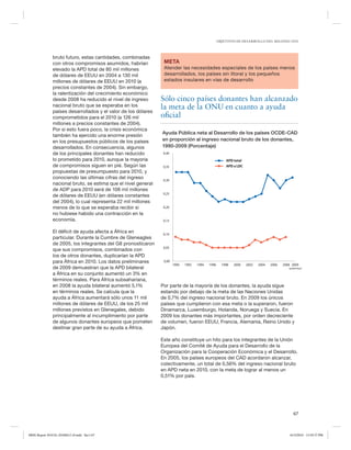 OBJETIVOS DE DESARROLLO DEL MILENIO 2010




               bruto futuro, estas cantidades, combinadas
               con otros compromisos asumidos, habrían           META
               elevado la APD total de 80 mil millones           Atender las necesidades especiales de los países menos
               de dólares de EEUU en 2004 a 130 mil              desarrollados, los países sin litoral y los pequeños
               millones de dólares de EEUU en 2010 (a            estados insulares en vías de desarrollo
               precios constantes de 2004). Sin embargo,
               la ralentización del crecimiento económico
               desde 2008 ha reducido el nivel de ingreso       Sólo cinco países donantes han alcanzado
               nacional bruto que se esperaba en los            la meta de la ONU en cuanto a ayuda
               países desarrollados y el valor de los dólares
               comprometidos para el 2010 (a 126 mil            oficial
               millones a precios constantes de 2004).
               Por si esto fuera poco, la crisis económica
                                                                Ayuda Pública neta al Desarrollo de los países OCDE-CAD
               también ha ejercido una enorme presión
               en los presupuestos públicos de los países       en proporción al ingreso nacional bruto de los donantes,
               desarrollados. En consecuencia, algunos          1990-2009 (Porcentaje)
               de los principales donantes han reducido          0,40
               lo prometido para 2010, aunque la mayoría                                                APD total
               de compromisos siguen en pié. Según las           0,35                                   APD a LDC
               propuestas de presumpuesto para 2010, y
               conociendo las últimas cifras del ingreso         0,30
               nacional bruto, se estima que el nivel general
               de ADP para 2010 será de 108 mil millones
                                                                 0,25
               de dólares de EEUU (en dólares constantes
               del 2004), lo cual representa 22 mil millones
               menos de lo que se esperaba recibir si            0,20
               no hubiese habido una contracción en la
               economía.                                         0,15


               El déficit de ayuda afecta a África en            0,10
               particular. Durante la Cumbre de Gleneagles
               de 2005, los integrantes del G8 pronosticaron
                                                                 0,05
               que sus compromisos, combinados con
               los de otros donantes, duplicarían la APD
               para África en 2010. Los datos preliminares       0,00
                                                                        1990   1992   1994   1996     1998   2000   2002   2004   2006   2008 2009
               de 2009 demuestran que la APD bilateral                                                                                      (preliminar)

               a África en su conjunto aumentó un 3% en
               términos reales. Para África subsahariana,
               en 2008 la ayuda bilateral aumentó 5,1%          Por parte de la mayoría de los donantes, la ayuda sigue
               en términos reales. Se calcula que la            estando por debajo de la meta de las Naciones Unidas
               ayuda a África aumentará sólo unos 11 mil        de 0,7% del ingreso nacional bruto. En 2009 los únicos
               millones de dólares de EEUU, de los 25 mil       países que cumplieron con esa meta o la superaron, fueron
               millones previstos en Glenegales, debido         Dinamarca, Luxemburgo, Holanda, Noruega y Suecia. En
               principalmente al incumplimiento por parte       2009 los donantes más importantes, por orden decreciente
               de algunos donantes europeos que pometen         de volumen, fueron EEUU, Francia, Alemania, Reino Unido y
               destinar gran parte de su ayuda a África.        Japón.

                                                                Este año constituye un hito para los integrantes de la Unión
                                                                Europea del Comité de Ayuda para el Desarrollo de la
                                                                Organización para la Cooperación Económica y el Desarrollo.
                                                                En 2005, los países europeos del CAD acordaron alcanzar,
                                                                colectivamente, un total de 0,56% del ingreso nacional bruto
                                                                en APD neta en 2010, con la meta de lograr al menos un
                                                                0,51% por país.




                                                                                                                                                67



MDG Report 2010 Es 20100612 r9.indd Sec1:67                                                                                                  6/15/2010 12:59:37 PM
 