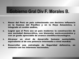 Gobierno Gral Div F. Morales B.

1.   Hacer del Perú un país cohesionado con decisiva influencia
     en la Cuenca del Pacífico y en la Hoya Amazónica, e
     integrado al cordón andino,
2.   Lograr que el Perú sea un país moderno: la construcción de
     una sociedad democrática, con bienestar socio-económico y
     con un grado apreciable de avance científico-tecnológico.
3.   Alcanzar un nivel de desarrollo humano sustentable,
     equivalente al de una potencia intermedia a nivel mundial.
4.   Desarrollar una estrategia de Seguridad     defensiva,   en
     armonía con los intereses nacionales.
 
