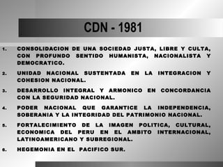 CDN - 1981
1.   CONSOLIDACION DE UNA SOCIEDAD JUSTA, LIBRE Y CULTA,
     CON PROFUNDO SENTIDO HUMANISTA, NACIONALISTA Y
     DEMOCRATICO.

2.   UNIDAD NACIONAL SUSTENTADA      EN   LA   INTEGRACION   Y
     COHESION NACIONAL.

3.   DESARROLLO INTEGRAL Y ARMONICO       EN   CONCORDANCIA
     CON LA SEGURIDAD NACIONAL.

4.   PODER NACIONAL QUE GARANTICE LA INDEPENDENCIA,
     SOBERANIA Y LA INTEGRIDAD DEL PATRIMONIO NACIONAL.

5.   FORTALECIMIENTO DE LA IMAGEN POLITICA, CULTURAL,
     ECONOMICA DEL PERU EN EL AMBITO INTERNACIONAL,
     LATINOAMERICANO Y SUBREGIONAL.

6.   HEGEMONIA EN EL PACIFICO SUR.
 