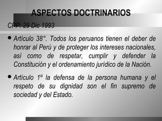 ASPECTOS DOCTRINARIOS
CPP: 29 Dic 1993
 Artículo38°. Todos los peruanos tienen el deber de
  honrar al Perú y de proteger los intereses nacionales,
  así como de respetar, cumplir y defender la
  Constitución y el ordenamiento jurídico de la Nación.
 Artículo1º la defensa de la persona humana y el
  respeto de su dignidad son el fin supremo de
  sociedad y del Estado.
 