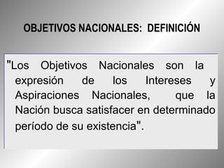 OBJETIVOS NACIONALES: DEFINICIÓN


"Los Objetivos Nacionales son la
 expresión    de     los    Intereses  y
 Aspiraciones Nacionales,         que la
 Nación busca satisfacer en determinado
 período de su existencia".
 