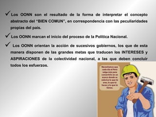 Los   OONN son el resultado de la forma de interpretar el concepto
  abstracto del “BIEN COMUN”, en correspondencia con las peculiaridades
  propias del país.

Los OONN marcan el inicio del proceso de la Política Nacional.
 Los OONN orientan la acción de sucesivos gobiernos, los que de esta
  manera disponen de las grandes metas que traducen los INTERESES y
  ASPIRACIONES de la colectividad nacional, a las que deben concluir
  todos los esfuerzos.
 