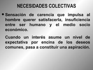 NECESIDADES COLECTIVAS
 Sensación de carencia que impulsa al
 hombre querer satisfacerla, insuficiencia
 entre ser humano y el medio socio
 económico.
 Cuando un interés asume un nivel de
 expectativa por encina de los deseos
 comunes, pasa a constituir una aspiración.
 