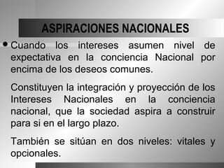 ASPIRACIONES NACIONALES
 Cuando   los intereses asumen nivel de
 expectativa en la conciencia Nacional por
 encima de los deseos comunes.
 Constituyen la integración y proyección de los
 Intereses Nacionales en la conciencia
 nacional, que la sociedad aspira a construir
 para si en el largo plazo.
 También se sitúan en dos niveles: vitales y
 opcionales.
 