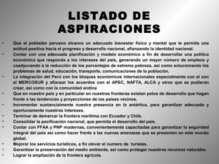 LISTADO DE
                         ASPIRACIONES
•   Que el poblador peruano alcance un adecuado bienestar físico y mental que le permita una
    actitud positiva hacia el progreso y desarrollo nacional, afianzando la identidad nacional.
•   Contar con una adecuada planificación y modelo económico a fin de desarrollar una política
    económica que responda a los intereses del país, generando un mayor número de empleos y
    coadyuvando a la reducción de los porcentajes de extrema pobreza, así como solucionando los
    problemas de salud, educación, transporte, comunicaciones de la población.
•   La integración del Perú con los bloques económicos internacionales especialmente con el con
    el MERCOSUR y afianzar los acuerdos con el APEC, NAFTA, ALCA y otros que se pudieran
    crear, así como con la comunidad andina
•   Que en nuestro país y en particular en nuestras fronteras existan polos de desarrollo que hagan
    frente a las tendencias y proyecciones de los países vecinos.
•   Incrementar sustancialmente nuestra presencia en la antártica, para garantizar adecuada y
    oportunamente nuestros intereses.
•   Terminar de demarcar la frontera marítima con Ecuador y Chile.
•   Consolidar la pacificación nacional, que permita el desarrollo del país.
•   Contar con FFAA y PNP modernas, convenientemente capacitadas para garantizar la seguridad
    integral del país así como hacer frente a las nuevas amenazas que se presentan en este mundo
    global.
•   Mejorar los servicios turísticos, a fin elevar el numero de turistas.
•   Garantizar la preservación del medio ambiente, así como proteger nuestros recursos naturales.
•   Lograr la ampliación de la frontera agrícola.
 