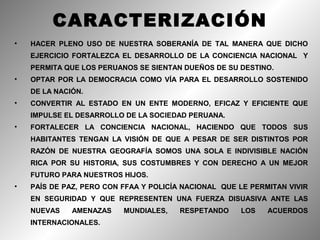 CARACTERIZACIÓN
•   HACER PLENO USO DE NUESTRA SOBERANÍA DE TAL MANERA QUE DICHO
    EJERCICIO FORTALEZCA EL DESARROLLO DE LA CONCIENCIA NACIONAL Y
    PERMITA QUE LOS PERUANOS SE SIENTAN DUEÑOS DE SU DESTINO.
•   OPTAR POR LA DEMOCRACIA COMO VÍA PARA EL DESARROLLO SOSTENIDO
    DE LA NACIÓN.
•   CONVERTIR AL ESTADO EN UN ENTE MODERNO, EFICAZ Y EFICIENTE QUE
    IMPULSE EL DESARROLLO DE LA SOCIEDAD PERUANA.
•   FORTALECER LA CONCIENCIA NACIONAL, HACIENDO QUE TODOS SUS
    HABITANTES TENGAN LA VISIÓN DE QUE A PESAR DE SER DISTINTOS POR
    RAZÓN DE NUESTRA GEOGRAFÍA SOMOS UNA SOLA E INDIVISIBLE NACIÓN
    RICA POR SU HISTORIA, SUS COSTUMBRES Y CON DERECHO A UN MEJOR
    FUTURO PARA NUESTROS HIJOS.
•   PAÍS DE PAZ, PERO CON FFAA Y POLICÍA NACIONAL QUE LE PERMITAN VIVIR
    EN SEGURIDAD Y QUE REPRESENTEN UNA FUERZA DISUASIVA ANTE LAS
    NUEVAS    AMENAZAS    MUNDIALES,    RESPETANDO    LOS    ACUERDOS
    INTERNACIONALES.
 