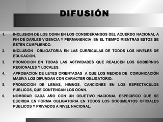 DIFUSIÓN

1.   INCLUSION DE LOS OONN EN LOS CONSIDERANDOS DEL ACUERDO NACIONAL A
     FIN DE DARLES VIGENCIA Y PERMANENCIA EN EL TIEMPO MIENTRAS ESTOS SE
     ESTEN CUMPLIENDO.
2.   INCLUSION OBLIGATORIA EN LAS CURRICULAS DE TODOS LOS NIVELES DE
     EDUCACION.
3.   PROMOCION EN TODAS LAS ACTIVIDADES QUE REALICEN LOS GOBIERNOS
     REGIONALES Y LOCALES.
4.   APROBACION DE LEYES ORIENTADAS A QUE LOS MEDIOS DE COMUNICACIÓN
     MASIVA LOS DIFUNDAN CON CARÁCTER OBLIGATORIO.
5.   PROMOCION DE LEMAS, HIMNOS, CANCIONES       EN   LOS   ESPECTACULOS
     PUBLICOS, QUE CONTENGAN LOS OONN.
6.   NOMBRAR CADA AÑO CON UN OBJETIVO NACIONAL ESPECIFICO QUE SE
     ESCRIBA EN FORMA OBLIGATORIA EN TODOS LOS DOCUMENTOS OFICIALES
     PUBLICOS Y PRIVADOS A NIVEL NACIONAL.
 