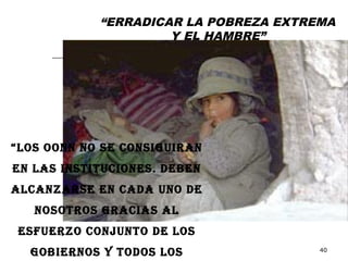 “ERRADICAR LA POBREZA EXTREMA
                     Y EL HAMBRE”




“LOS OONN NO SE CONSIGUIRAN
EN LAS INSTITUCIONES. DEBEN
ALCANZARSE EN CADA UNO DE
   NOSOTROS GRACIAS AL
 ESFUERZO CONJUNTO DE LOS
  GOBIERNOS Y TODOS LOS                40
 