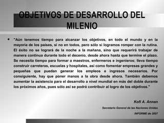 OBJETIVOS DE DESARROLLO DEL
                 MILENIO
   "Aún tenemos tiempo para alcanzar los objetivos, en todo el mundo y en la
    mayoría de los países, si no en todos, pero sólo si logramos romper con la rutina.
    El éxito no se logrará de la noche a la mañana, sino que requerirá trabajar de
    manera continua durante todo el decenio, desde ahora hasta que termine el plazo.
    Se necesita tiempo para formar a maestros, enfermeros e ingenieros; lleva tiempo
    construir carreteras, escuelas y hospitales, así como fomentar empresas grandes y
    pequeñas que puedan generar los empleos e ingresos necesarios. Por
    consiguiente, hay que poner manos a la obra desde ahora. También debemos
    aumentar la asistencia para el desarrollo a nivel mundial en más del doble durante
    los próximos años, pues sólo así se podrá contribuir al logro de los objetivos."



                                                                             Kofi A. Annan
                                                      Secretario General de las Naciones Unidas

                                                                             INFORME de 2007
 