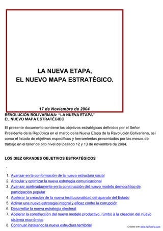 LA NUEVA ETAPA,
      EL NUEVO MAPA ESTRATÉGICO.



                      17 de Noviembre de 2004
REVOLUCIÓN BOLIVARIANA: “LA NUEVA ETAPA”
EL NUEVO MAPA ESTRATÉGICO

El presente documento contiene los objetivos estratégicos definidos por el Señor
Presidente de la República en el marco de la Nueva Etapa de la Revolución Bolivariana, así
como el listado de objetivos específicos y herramientas presentados por las mesas de
trabajo en el taller de alto nivel del pasado 12 y 13 de noviembre de 2004.


LOS DIEZ GRANDES OBJETIVOS ESTRATÉGICOS



1. Avanzar en la conformación de la nueva estructura social
2. Articular y optimizar la nueva estrategia comunicacional
3. Avanzar aceleradamente en la construcción del nuevo modelo democrático de
   participación popular
4. Acelerar la creación de la nueva institucionalidad del aparato del Estado
5. Activar una nueva estrategia integral y eficaz contra la corrupción
6. Desarrollar la nueva estrategia electoral
7. Acelerar la construcción del nuevo modelo productivo, rumbo a la creación del nuevo
   sistema económico
8. Continuar instalando la nueva estructura territorial                    Created with www.PDFonFly.com
 