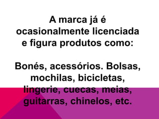 A marca já é
ocasionalmente licenciada
e figura produtos como:
Bonés, acessórios. Bolsas,
mochilas, bicicletas,
lingerie, cuecas, meias,
guitarras, chinelos, etc.

 