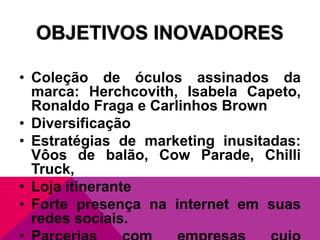 OBJETIVOS INOVADORES
• Coleção de óculos assinados da
marca: Herchcovith, Isabela Capeto,
Ronaldo Fraga e Carlinhos Brown
• Diversificação
• Estratégias de marketing inusitadas:
Vôos de balão, Cow Parade, Chilli
Truck,
• Loja itinerante
• Forte presença na internet em suas
redes sociais.

 