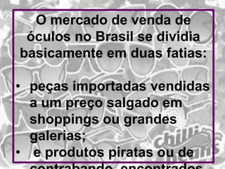 O mercado de venda de
óculos no Brasil se dividia
basicamente em duas fatias:
• peças importadas vendidas
a um preço salgado em
shoppings ou grandes
galerias;
• e produtos piratas ou de

 