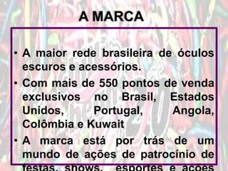A MARCA
• A maior rede brasileira de óculos
escuros e acessórios.
• Com mais de 550 pontos de venda
exclusivos no Brasil, Estados
Unidos,
Portugal,
Angola,
Colômbia e Kuwait
• A marca está por trás de um
mundo de ações de patrocínio de

 